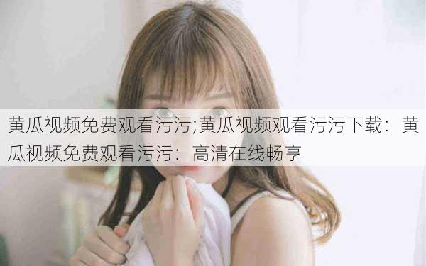 黄瓜视频免费观看污污;黄瓜视频观看污污下载：黄瓜视频免费观看污污：高清在线畅享